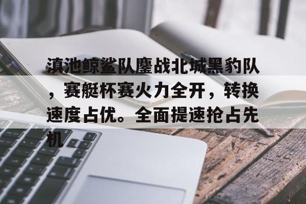 九游体育下载包含滇池鲸鲨队鏖战北城黑豹队，赛艇杯赛火力全开，转换速度占优。全面提速抢占先机的词条